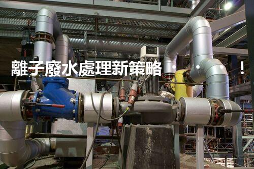 離子廢水處理新策略！挑戰(zhàn)與機(jī)遇究竟在哪里？